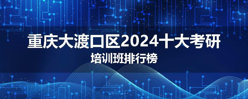 重庆大渡口区2024十大考研培训班排行榜
