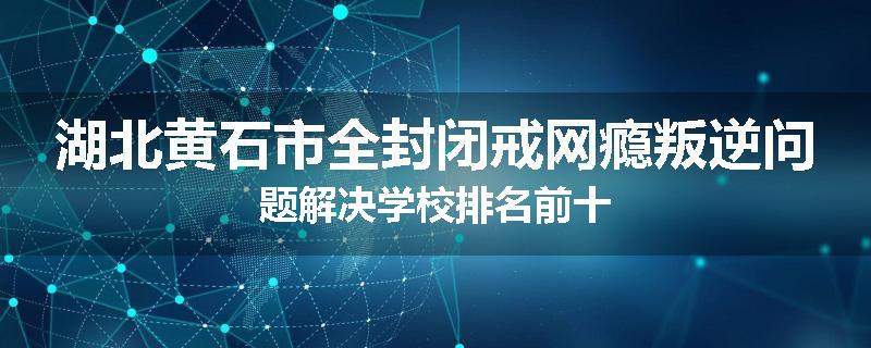湖北黄石市全封闭戒网瘾叛逆问题解决学校排名前十