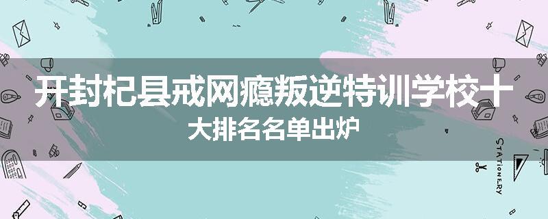 开封杞县戒网瘾叛逆特训学校十大排名名单出炉