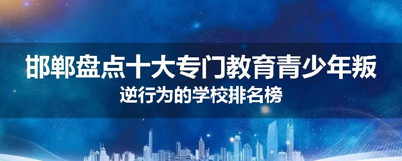 邯郸盘点十大专门教育青少年叛逆行为的学校排名榜