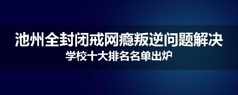 池州全封闭戒网瘾叛逆问题解决学校十大排名名单出炉