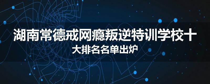 湖南常德戒网瘾叛逆特训学校十大排名名单出炉
