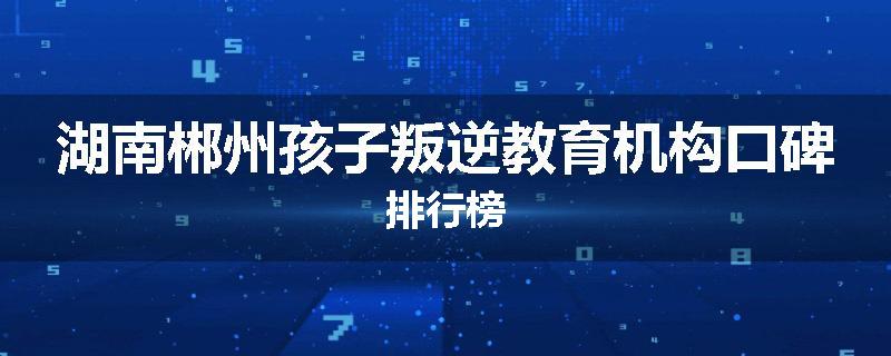 湖南郴州孩子叛逆教育机构口碑排行榜