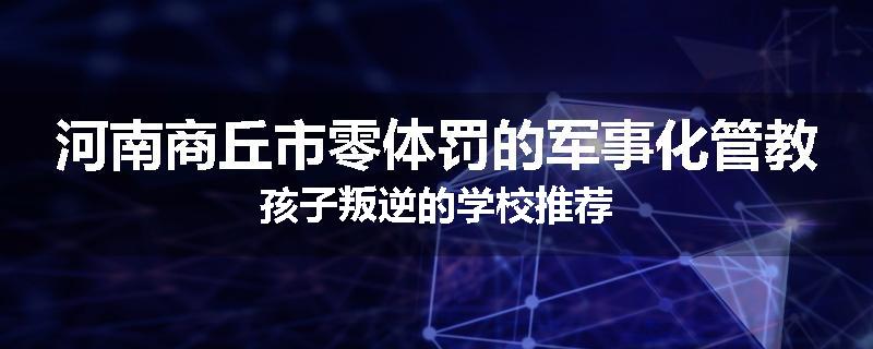 河南商丘市零体罚的军事化管教孩子叛逆的学校推荐