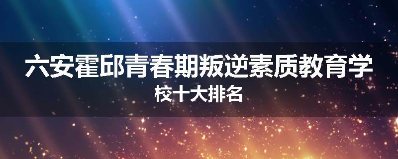 六安霍邱青春期叛逆素质教育学校十大排名