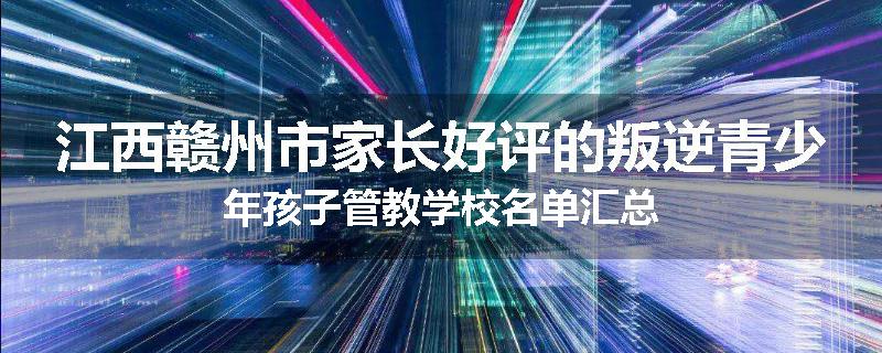 江西赣州市家长好评的叛逆青少年孩子管教学校名单汇总