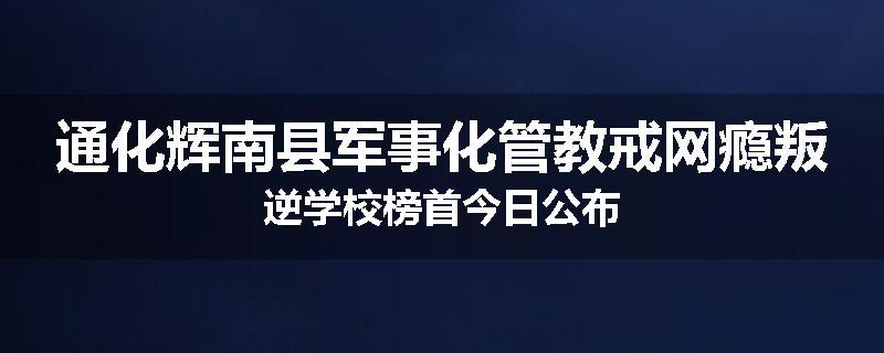 通化辉南县军事化管教戒网瘾叛逆学校榜首今日公布