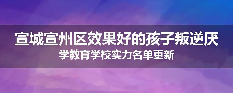 宣城宣州区效果好的孩子叛逆厌学教育学校实力名单更新