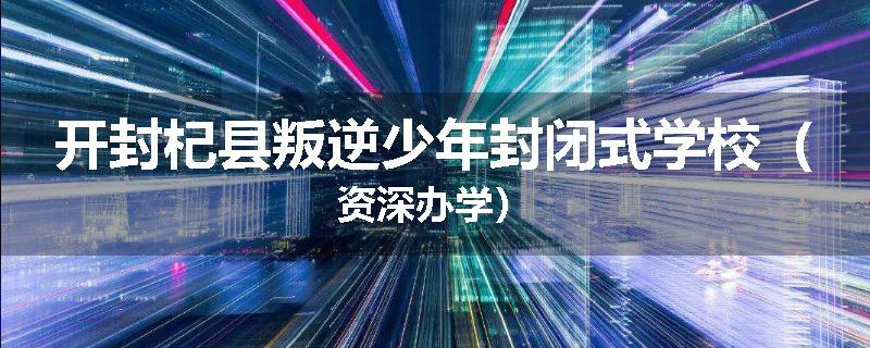 开封杞县叛逆少年封闭式学校（资深办学）