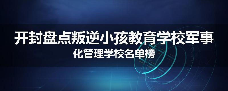 开封盘点叛逆小孩教育学校军事化管理学校名单榜