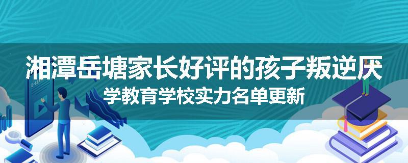 湘潭岳塘家长好评的孩子叛逆厌学教育学校实力名单更新