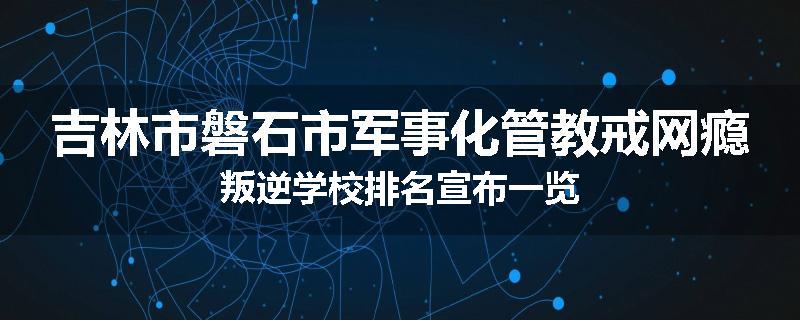 吉林市磐石市军事化管教戒网瘾叛逆学校排名宣布一览