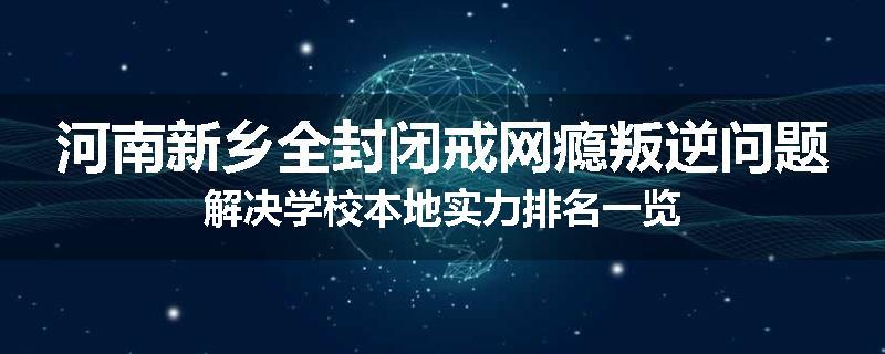 河南新乡全封闭戒网瘾叛逆问题解决学校本地实力排名一览