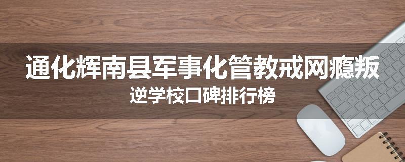 通化辉南县军事化管教戒网瘾叛逆学校口碑排行榜