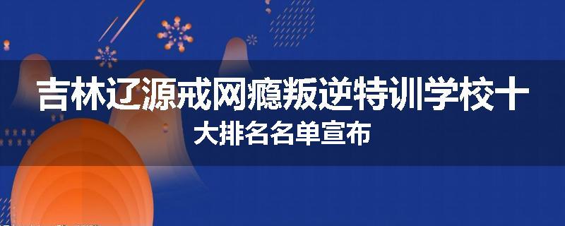 吉林辽源戒网瘾叛逆特训学校十大排名名单宣布