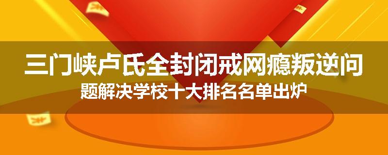 三门峡卢氏全封闭戒网瘾叛逆问题解决学校十大排名名单出炉