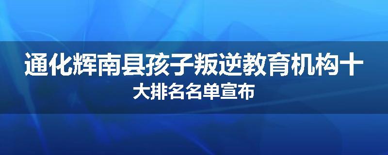 通化辉南县孩子叛逆教育机构十大排名名单宣布