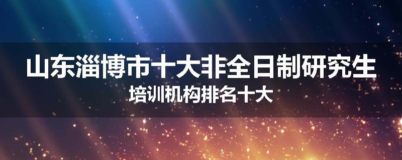 山东淄博市十大非全日制研究生培训机构排名十大