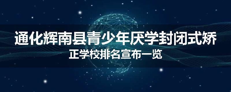 通化辉南县青少年厌学封闭式矫正学校排名宣布一览