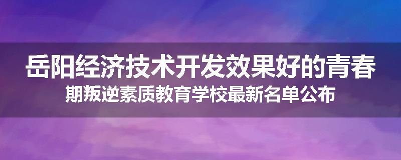 岳阳经济技术开发效果好的青春期叛逆素质教育学校最新名单公布