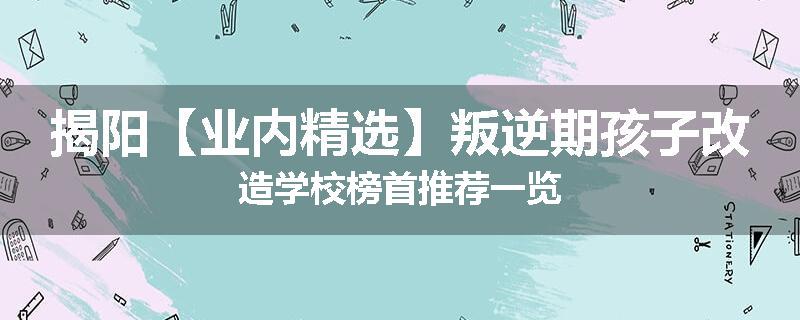 揭阳【业内精选】叛逆期孩子改造学校榜首推荐一览