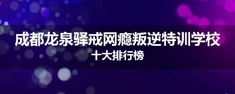 成都龙泉驿戒网瘾叛逆特训学校十大排行榜