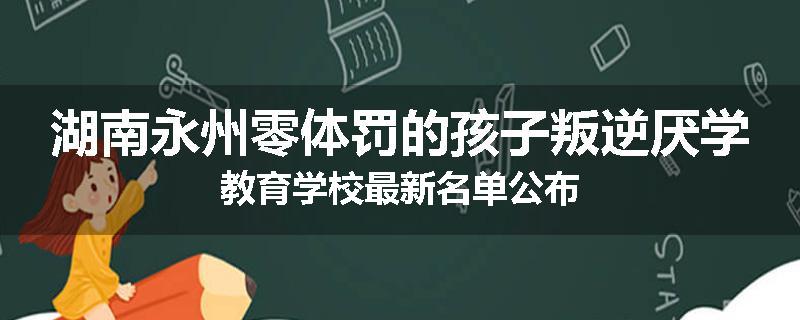 湖南永州零体罚的孩子叛逆厌学教育学校最新名单公布