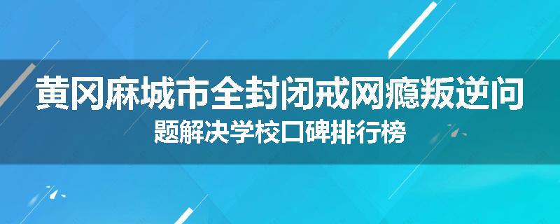 黄冈麻城市全封闭戒网瘾叛逆问题解决学校口碑排行榜