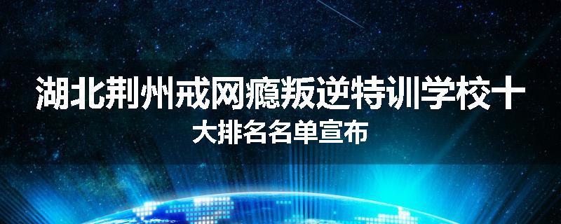 湖北荆州戒网瘾叛逆特训学校十大排名名单宣布