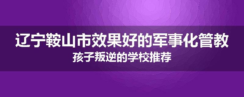 辽宁鞍山市效果好的军事化管教孩子叛逆的学校推荐
