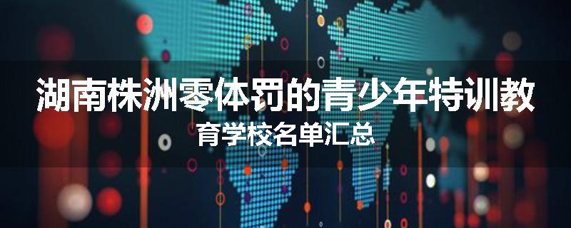 湖南株洲零体罚的青少年特训教育学校名单汇总