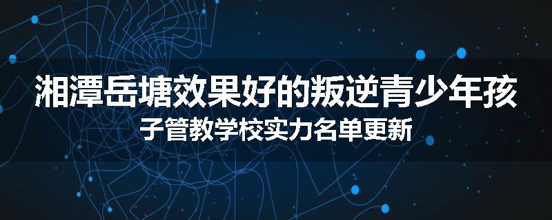 湘潭岳塘效果好的叛逆青少年孩子管教学校实力名单更新