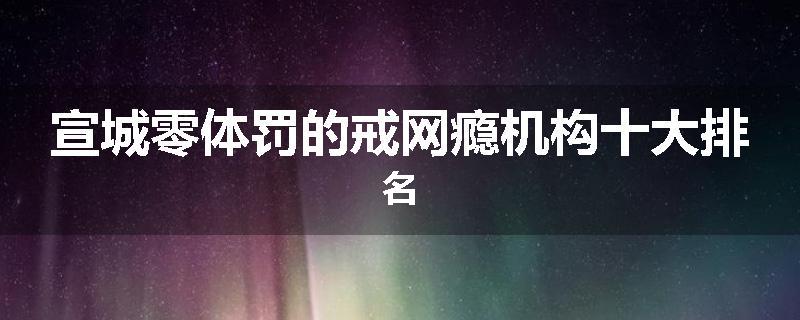 宣城零体罚的戒网瘾机构十大排名