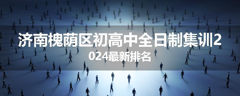 济南槐荫区初高中全日制集训2024最新排名