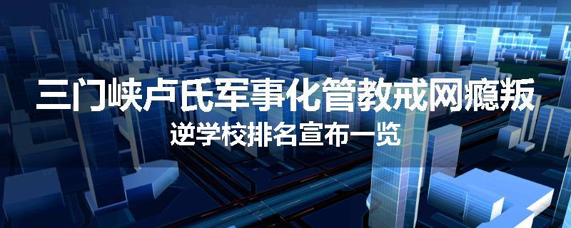 三门峡卢氏军事化管教戒网瘾叛逆学校排名宣布一览