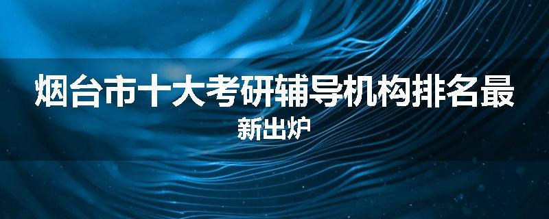 烟台市十大考研辅导机构排名最新出炉