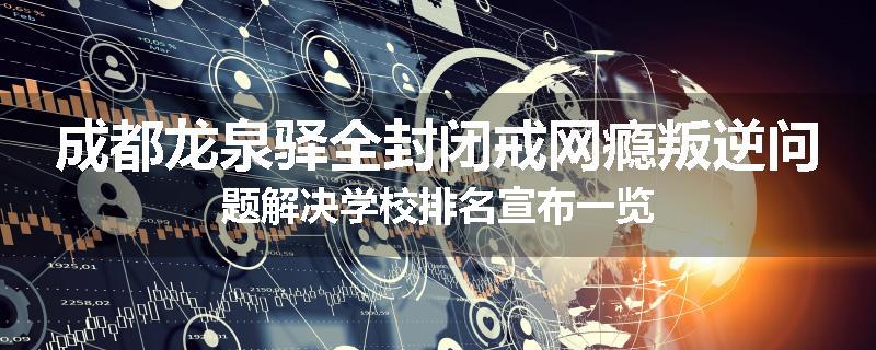 成都龙泉驿全封闭戒网瘾叛逆问题解决学校排名宣布一览