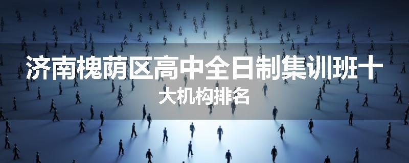 济南槐荫区高中全日制集训班十大机构排名
