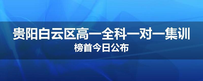 贵阳白云区高一全科一对一集训榜首今日公布