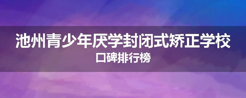 池州青少年厌学封闭式矫正学校口碑排行榜