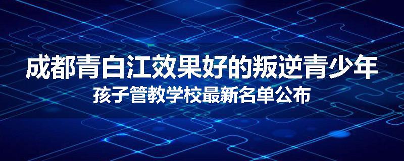 成都青白江效果好的叛逆青少年孩子管教学校最新名单公布