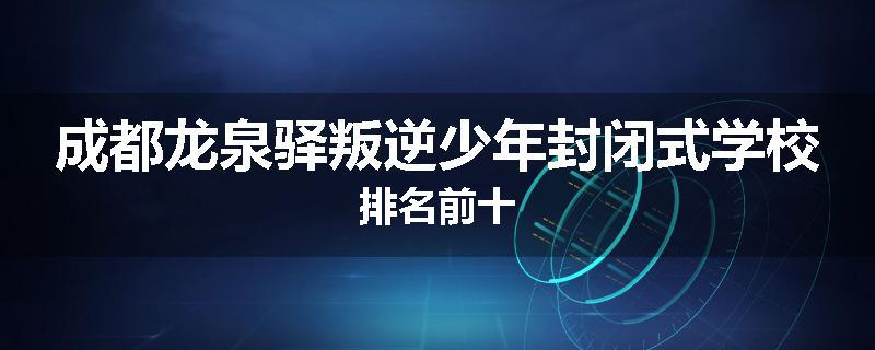 成都龙泉驿叛逆少年封闭式学校排名前十