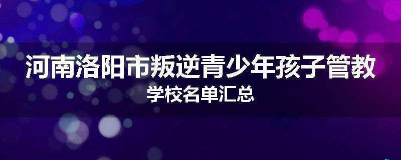 河南洛阳市叛逆青少年孩子管教学校名单汇总