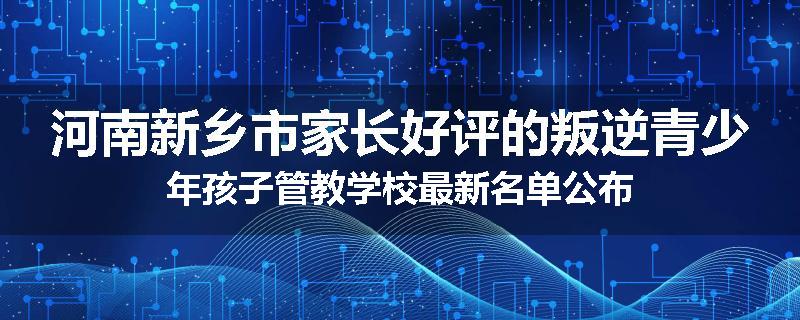 河南新乡市家长好评的叛逆青少年孩子管教学校最新名单公布