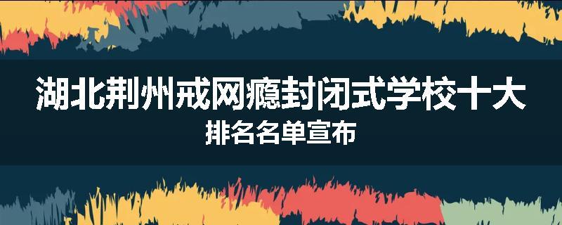 湖北荆州戒网瘾封闭式学校十大排名名单宣布