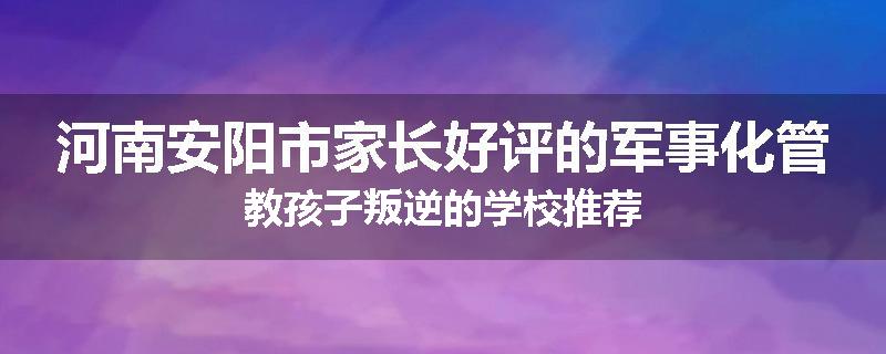河南安阳市家长好评的军事化管教孩子叛逆的学校推荐