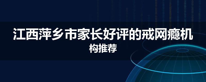江西萍乡市家长好评的戒网瘾机构推荐