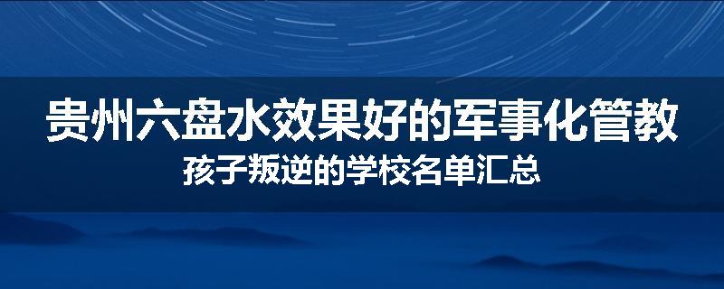 贵州六盘水效果好的军事化管教孩子叛逆的学校名单汇总