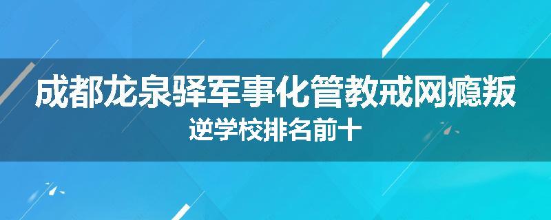 成都龙泉驿军事化管教戒网瘾叛逆学校排名前十