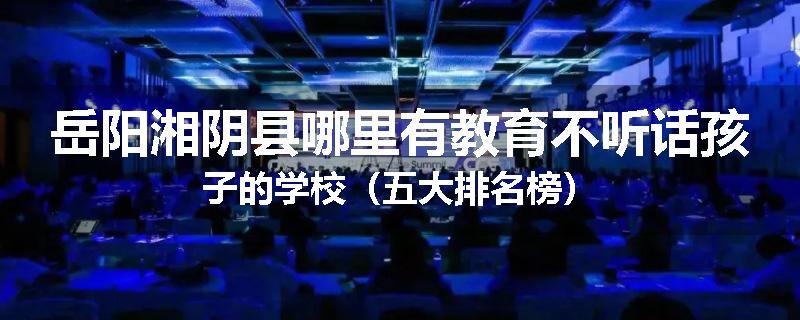 岳阳湘阴县哪里有教育不听话孩子的学校（五大排名榜）